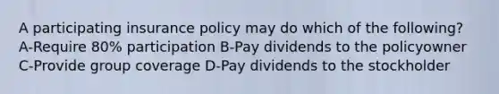 A participating insurance policy may do which of the following? A-Require 80% participation B-Pay dividends to the policyowner C-Provide group coverage D-Pay dividends to the stockholder