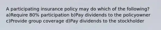 A participating insurance policy may do which of the following? a)Require 80% participation b)Pay dividends to the policyowner c)Provide group coverage d)Pay dividends to the stockholder