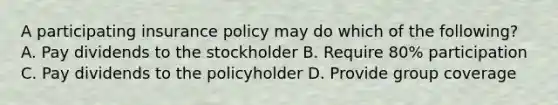 A participating insurance policy may do which of the following? A. Pay dividends to the stockholder B. Require 80% participation C. Pay dividends to the policyholder D. Provide group coverage