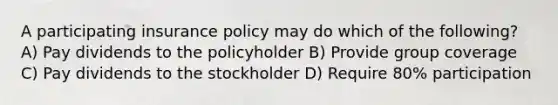 A participating insurance policy may do which of the following? A) Pay dividends to the policyholder B) Provide group coverage C) Pay dividends to the stockholder D) Require 80% participation