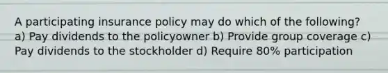 A participating insurance policy may do which of the following? a) Pay dividends to the policyowner b) Provide group coverage c) Pay dividends to the stockholder d) Require 80% participation