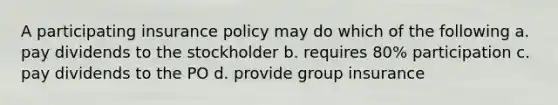 A participating insurance policy may do which of the following a. pay dividends to the stockholder b. requires 80% participation c. pay dividends to the PO d. provide group insurance