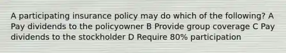 A participating insurance policy may do which of the following? A Pay dividends to the policyowner B Provide group coverage C Pay dividends to the stockholder D Require 80% participation