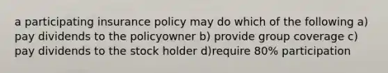 a participating insurance policy may do which of the following a) pay dividends to the policyowner b) provide group coverage c) pay dividends to the stock holder d)require 80% participation