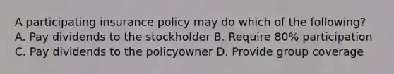 A participating insurance policy may do which of the following? A. Pay dividends to the stockholder B. Require 80% participation C. Pay dividends to the policyowner D. Provide group coverage