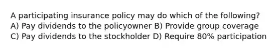 A participating insurance policy may do which of the following? A) Pay dividends to the policyowner B) Provide group coverage C) Pay dividends to the stockholder D) Require 80% participation