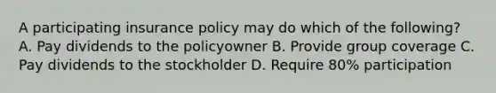 A participating insurance policy may do which of the following? A. Pay dividends to the policyowner B. Provide group coverage C. Pay dividends to the stockholder D. Require 80% participation