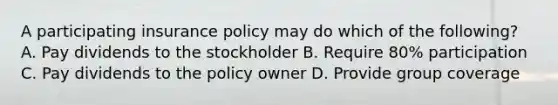 A participating insurance policy may do which of the following? A. Pay dividends to the stockholder B. Require 80% participation C. Pay dividends to the policy owner D. Provide group coverage