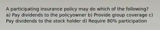 A participating insurance policy may do which of the following? a) Pay dividends to the policyowner b) Provide group coverage c) Pay dividends to the stock holder d) Require 80% participation