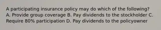 A participating insurance policy may do which of the following? A. Provide group coverage B. Pay dividends to the stockholder C. Require 80% participation D. Pay dividends to the policyowner