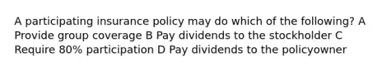 A participating insurance policy may do which of the following? A Provide group coverage B Pay dividends to the stockholder C Require 80% participation D Pay dividends to the policyowner