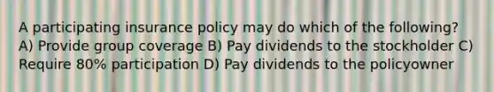 A participating insurance policy may do which of the following? A) Provide group coverage B) Pay dividends to the stockholder C) Require 80% participation D) Pay dividends to the policyowner