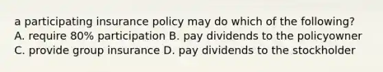 a participating insurance policy may do which of the following? A. require 80% participation B. pay dividends to the policyowner C. provide group insurance D. pay dividends to the stockholder