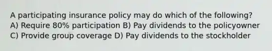 A participating insurance policy may do which of the following? A) Require 80% participation B) Pay dividends to the policyowner C) Provide group coverage D) Pay dividends to the stockholder