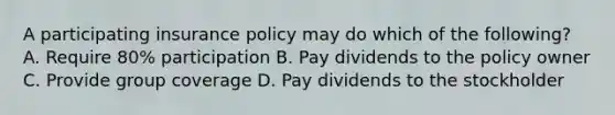 A participating insurance policy may do which of the following? A. Require 80% participation B. Pay dividends to the policy owner C. Provide group coverage D. Pay dividends to the stockholder