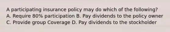 A participating insurance policy may do which of the following? A. Require 80% participation B. Pay dividends to the policy owner C. Provide group Coverage D. Pay dividends to the stockholder