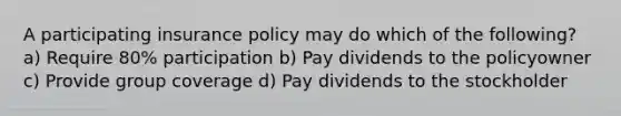 A participating insurance policy may do which of the following? a) Require 80% participation b) Pay dividends to the policyowner c) Provide group coverage d) Pay dividends to the stockholder