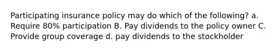 Participating insurance policy may do which of the following? a. Require 80% participation B. Pay dividends to the policy owner C. Provide group coverage d. pay dividends to the stockholder