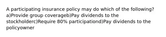 A participating insurance policy may do which of the following?a)Provide group coverageb)Pay dividends to the stockholderc)Require 80% participationd)Pay dividends to the policyowner