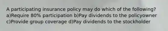 A participating insurance policy may do which of the following?a)Require 80% participation b)Pay dividends to the policyowner c)Provide group coverage d)Pay dividends to the stockholder