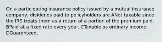 On a participating insurance policy issued by a mutual insurance company, dividends paid to policyholders are ANot taxable since the IRS treats them as a return of a portion of the premium paid. BPaid at a fixed rate every year. CTaxable as ordinary income. DGuaranteed.