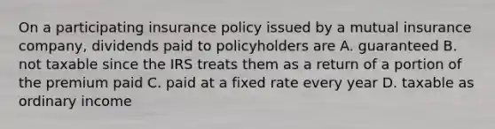 On a participating insurance policy issued by a mutual insurance company, dividends paid to policyholders are A. guaranteed B. not taxable since the IRS treats them as a return of a portion of the premium paid C. paid at a fixed rate every year D. taxable as ordinary income