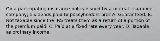 On a participating insurance policy issued by a mutual insurance company, dividends paid to policyholders are? A. Guaranteed. B. Not taxable since the IRS treats them as a return of a portion of the premium paid. C. Paid at a fixed rate every year. D. Taxable as ordinary income.