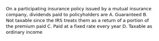 On a participating insurance policy issued by a mutual insurance company, dividends paid to policyholders are A. Guaranteed B. Not taxable since the IRS treats them as a return of a portion of the premium paid C. Paid at a fixed rate every year D. Taxable as ordinary income