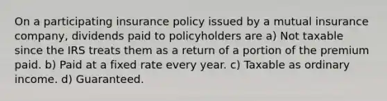 On a participating insurance policy issued by a mutual insurance company, dividends paid to policyholders are a) Not taxable since the IRS treats them as a return of a portion of the premium paid. b) Paid at a fixed rate every year. c) Taxable as ordinary income. d) Guaranteed.