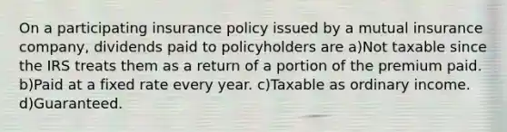 On a participating insurance policy issued by a mutual insurance company, dividends paid to policyholders are a)Not taxable since the IRS treats them as a return of a portion of the premium paid. b)Paid at a fixed rate every year. c)Taxable as ordinary income. d)Guaranteed.