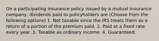 On a participating insurance policy issued by a mutual insurance company, dividends paid to policyholders are (Choose from the following options) 1. Not taxable since the IRS treats them as a return of a portion of the premium paid. 2. Paid at a fixed rate every year. 3. Taxable as ordinary income. 4. Guaranteed.