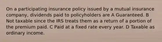 On a participating insurance policy issued by a mutual insurance company, dividends paid to policyholders are A Guaranteed. B Not taxable since the IRS treats them as a return of a portion of the premium paid. C Paid at a fixed rate every year. D Taxable as ordinary income.