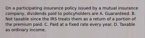 On a participating insurance policy issued by a mutual insurance company, dividends paid to policyholders are A. Guaranteed. B. Not taxable since the IRS treats them as a return of a portion of the premium paid. C. Paid at a fixed rate every year. D. Taxable as ordinary income.