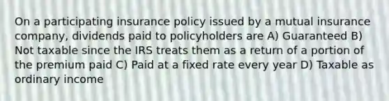 On a participating insurance policy issued by a mutual insurance company, dividends paid to policyholders are A) Guaranteed B) Not taxable since the IRS treats them as a return of a portion of the premium paid C) Paid at a fixed rate every year D) Taxable as ordinary income