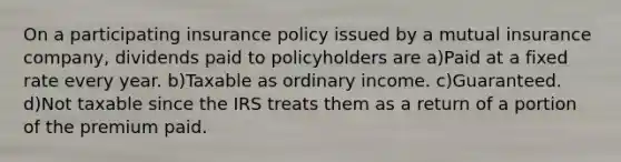 On a participating insurance policy issued by a mutual insurance company, dividends paid to policyholders are a)Paid at a fixed rate every year. b)Taxable as ordinary income. c)Guaranteed. d)Not taxable since the IRS treats them as a return of a portion of the premium paid.