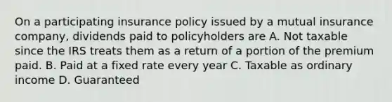 On a participating insurance policy issued by a mutual insurance company, dividends paid to policyholders are A. Not taxable since the IRS treats them as a return of a portion of the premium paid. B. Paid at a fixed rate every year C. Taxable as ordinary income D. Guaranteed