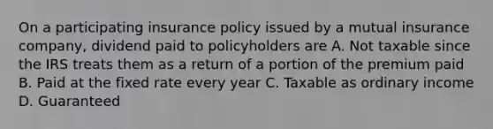 On a participating insurance policy issued by a mutual insurance company, dividend paid to policyholders are A. Not taxable since the IRS treats them as a return of a portion of the premium paid B. Paid at the fixed rate every year C. Taxable as ordinary income D. Guaranteed