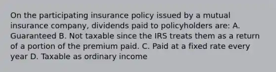 On the participating insurance policy issued by a mutual insurance company, dividends paid to policyholders are: A. Guaranteed B. Not taxable since the IRS treats them as a return of a portion of the premium paid. C. Paid at a fixed rate every year D. Taxable as ordinary income