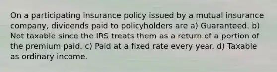 On a participating insurance policy issued by a mutual insurance company, dividends paid to policyholders are a) Guaranteed. b) Not taxable since the IRS treats them as a return of a portion of the premium paid. c) Paid at a fixed rate every year. d) Taxable as ordinary income.