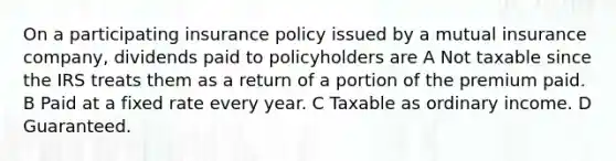 On a participating insurance policy issued by a mutual insurance company, dividends paid to policyholders are A Not taxable since the IRS treats them as a return of a portion of the premium paid. B Paid at a fixed rate every year. C Taxable as ordinary income. D Guaranteed.