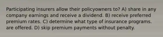 Participating insurers allow their policyowners to? A) share in any company earnings and receive a dividend. B) receive preferred premium rates. C) determine what type of insurance programs. are offered. D) skip premium payments without penalty.