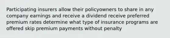 Participating insurers allow their policyowners to share in any company earnings and receive a dividend receive preferred premium rates determine what type of insurance programs are offered skip premium payments without penalty