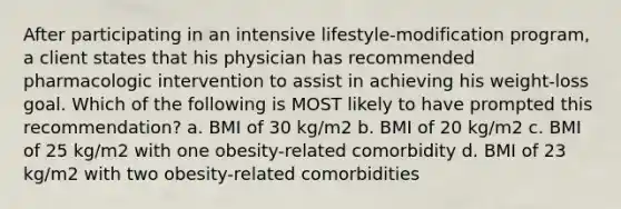 After participating in an intensive lifestyle-modification program, a client states that his physician has recommended pharmacologic intervention to assist in achieving his weight-loss goal. Which of the following is MOST likely to have prompted this recommendation? a. BMI of 30 kg/m2 b. BMI of 20 kg/m2 c. BMI of 25 kg/m2 with one obesity-related comorbidity d. BMI of 23 kg/m2 with two obesity-related comorbidities