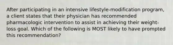 After participating in an intensive lifestyle-modification program, a client states that their physician has recommended pharmacologic intervention to assist in achieving their weight- loss goal. Which of the following is MOST likely to have prompted this recommendation?