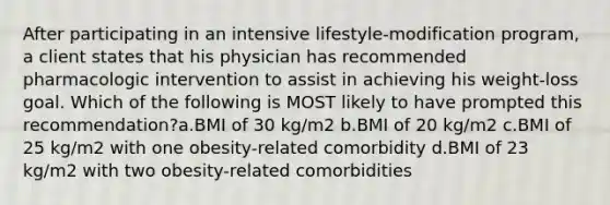 After participating in an intensive lifestyle-modification program, a client states that his physician has recommended pharmacologic intervention to assist in achieving his weight-loss goal. Which of the following is MOST likely to have prompted this recommendation?a.BMI of 30 kg/m2 b.BMI of 20 kg/m2 c.BMI of 25 kg/m2 with one obesity-related comorbidity d.BMI of 23 kg/m2 with two obesity-related comorbidities