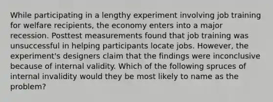 While participating in a lengthy experiment involving job training for welfare recipients, the economy enters into a major recession. Posttest measurements found that job training was unsuccessful in helping participants locate jobs. However, the experiment's designers claim that the findings were inconclusive because of internal validity. Which of the following spruces of internal invalidity would they be most likely to name as the problem?