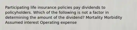 Participating life insurance policies pay dividends to policyholders. Which of the following is not a factor in determining the amount of the dividend? Mortality Morbidity Assumed interest Operating expense