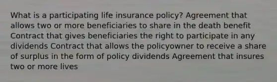 What is a participating life insurance policy? Agreement that allows two or more beneficiaries to share in the death benefit Contract that gives beneficiaries the right to participate in any dividends Contract that allows the policyowner to receive a share of surplus in the form of policy dividends Agreement that insures two or more lives