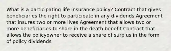 What is a participating life insurance policy? Contract that gives beneficiaries the right to participate in any dividends Agreement that insures two or more lives Agreement that allows two or more beneficiaries to share in the death benefit Contract that allows the policyowner to receive a share of surplus in the form of policy dividends