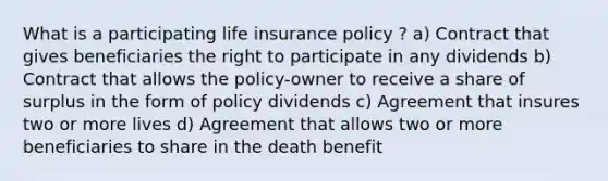 What is a participating life insurance policy ? a) Contract that gives beneficiaries the right to participate in any dividends b) Contract that allows the policy-owner to receive a share of surplus in the form of policy dividends c) Agreement that insures two or more lives d) Agreement that allows two or more beneficiaries to share in the death benefit